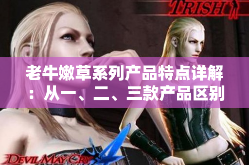 老牛嫩草系列產(chǎn)品特點(diǎn)詳解：從一、二、三款產(chǎn)品區(qū)別解析
