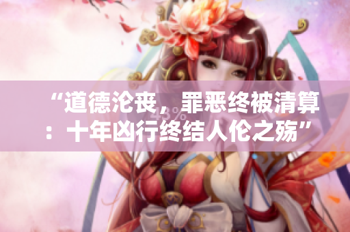 “道德淪喪，罪惡終被清算：十年兇行終結(jié)人倫之殤”