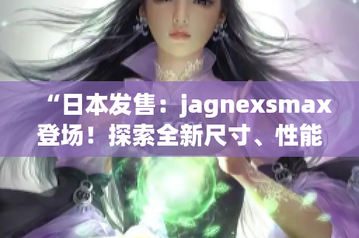 “日本發(fā)售：jagnexsmax登場！探索全新尺寸、性能與功能！”
