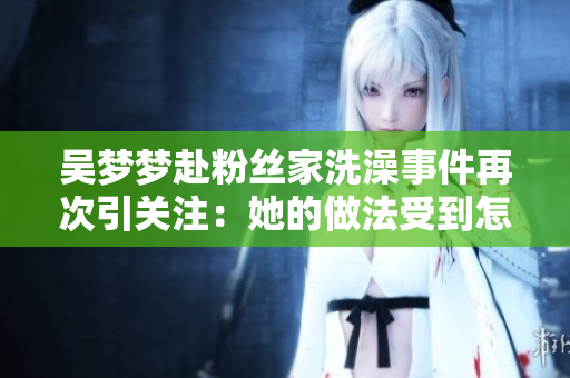 吳夢(mèng)夢(mèng)赴粉絲家洗澡事件再次引關(guān)注：她的做法受到怎樣的評(píng)價(jià)？