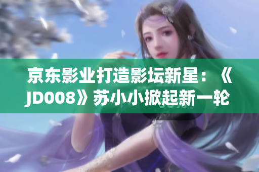 京東影業(yè)打造影壇新星：《JD008》蘇小小掀起新一輪影視熱潮
