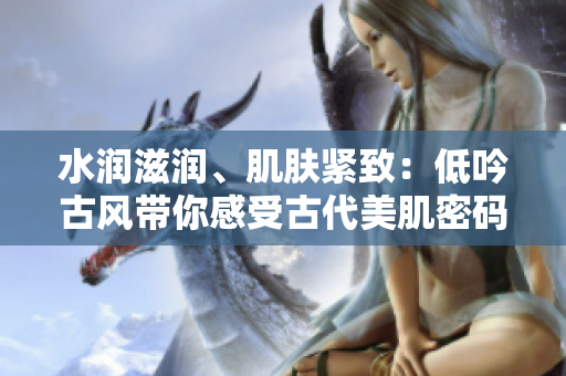 水潤(rùn)滋潤(rùn)、肌膚緊致：低吟古風(fēng)帶你感受古代美肌密碼