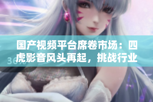 國產(chǎn)視頻平臺席卷市場：四虎影音風頭再起，挑戰(zhàn)行業(yè)霸主