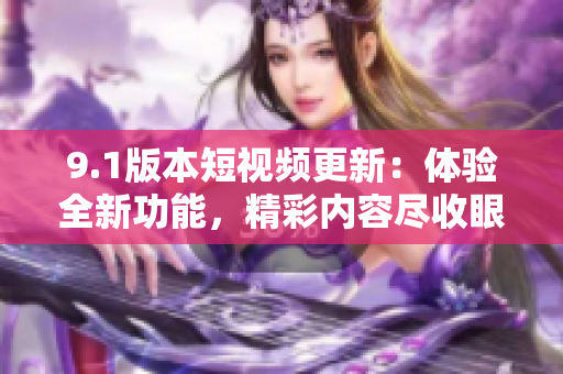 9.1版本短視頻更新：體驗全新功能，精彩內(nèi)容盡收眼底