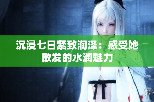 沉浸七日緊致潤澤：感受她散發(fā)的水潤魅力