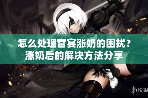 怎么處理宮宴漲奶的困擾？漲奶后的解決方法分享