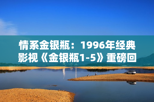 情系金銀瓶：1996年經(jīng)典影視《金銀瓶1-5》重磅回顧與深度解析