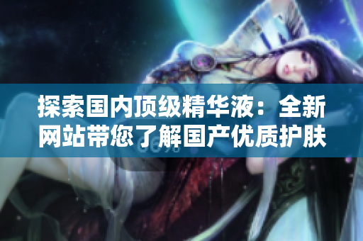 探索國內(nèi)頂級精華液：全新網(wǎng)站帶您了解國產(chǎn)優(yōu)質(zhì)護(hù)膚精華的奧秘
