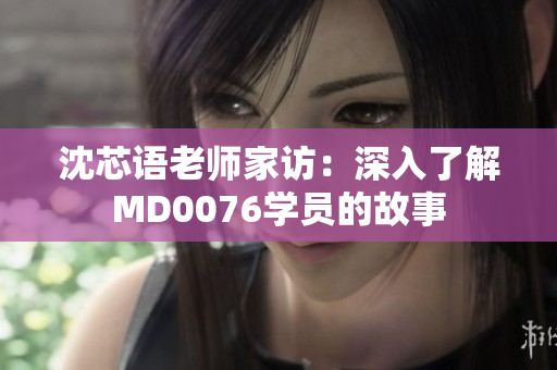 沈芯語老師家訪：深入了解MD0076學(xué)員的故事