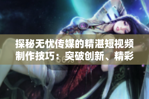 探秘?zé)o憂傳媒的精湛短視頻制作技巧：突破創(chuàng)新、精彩絕倫的秘訣揭秘