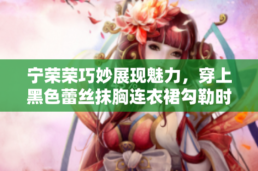 寧榮榮巧妙展現(xiàn)魅力，穿上黑色蕾絲抹胸連衣裙勾勒時(shí)尚韻味