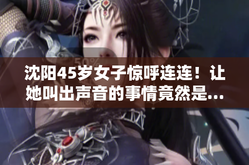 沈陽(yáng)45歲女子驚呼連連！讓她叫出聲音的事情竟然是…