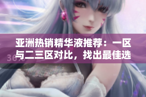 亞洲熱銷精華液推薦：一區(qū)與二三區(qū)對比，找出最佳選擇！