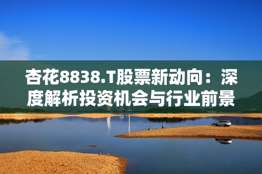 杏花8838.T股票新動(dòng)向：深度解析投資機(jī)會(huì)與行業(yè)前景