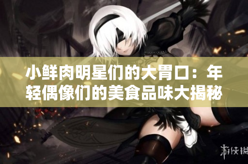 小鮮肉明星們的大胃口：年輕偶像們的美食品味大揭秘！ 