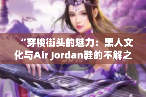 “穿梭街頭的魅力：黑人文化與Air Jordan鞋的不解之緣”