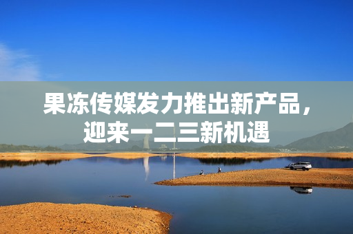 果凍傳媒發(fā)力推出新產(chǎn)品，迎來一二三新機遇