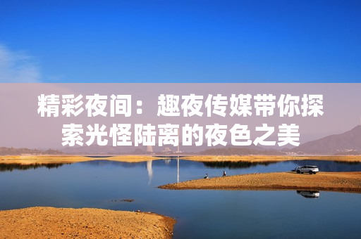 精彩夜間：趣夜傳媒帶你探索光怪陸離的夜色之美