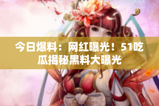 今日爆料：網(wǎng)紅曝光！51吃瓜揭秘黑料大曝光