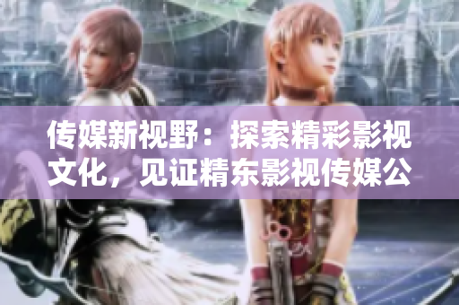 傳媒新視野：探索精彩影視文化，見證精東影視傳媒公司的文化管理之路
