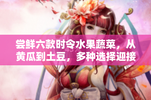 嘗鮮六款時令水果蔬菜，從黃瓜到土豆，多種選擇迎接美味春季。
