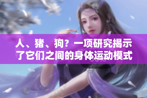人、豬、狗？一項研究揭示了它們之間的身體運動模式的驚人相似性！