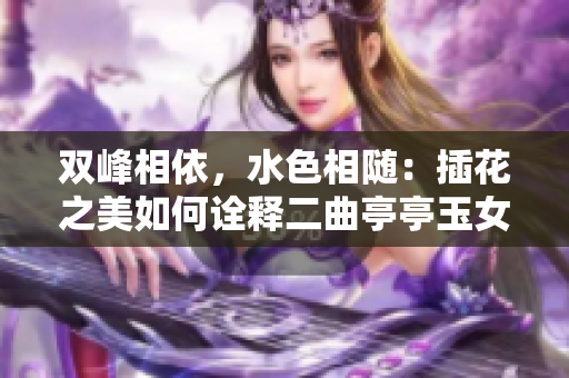 雙峰相依，水色相隨：插花之美如何詮釋二曲亭亭玉女峰的風(fēng)姿？