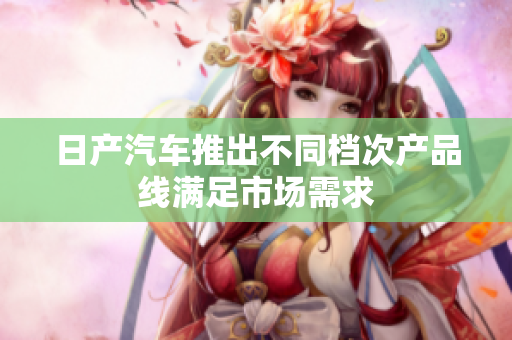 日產(chǎn)汽車推出不同檔次產(chǎn)品線滿足市場需求