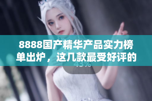 8888國產(chǎn)精華產(chǎn)品實力榜單出爐，這幾款最受好評的產(chǎn)品你都知道嗎？