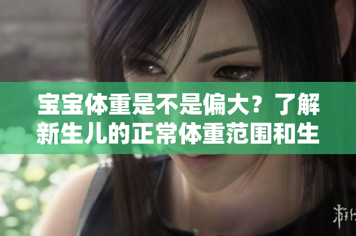 寶寶體重是不是偏大？了解新生兒的正常體重范圍和生長發(fā)育特點(diǎn)