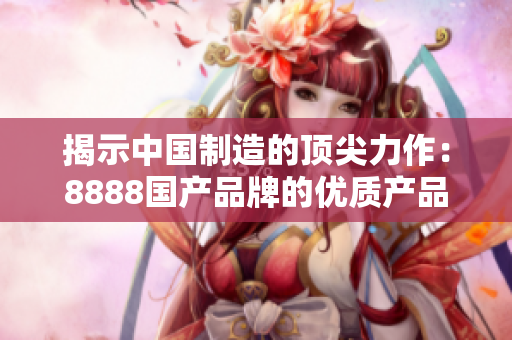 揭示中國制造的頂尖力作：8888國產(chǎn)品牌的優(yōu)質(zhì)產(chǎn)品榜單