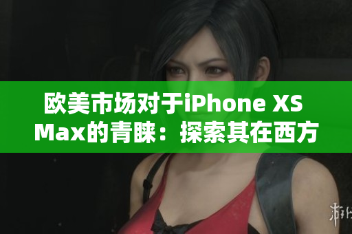 歐美市場(chǎng)對(duì)于iPhone XS Max的青睞：探索其在西方消費(fèi)者中的受歡迎程度