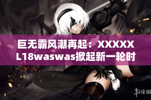 巨無霸風(fēng)潮再起：XXXXXL18waswas掀起新一輪時尚浪潮