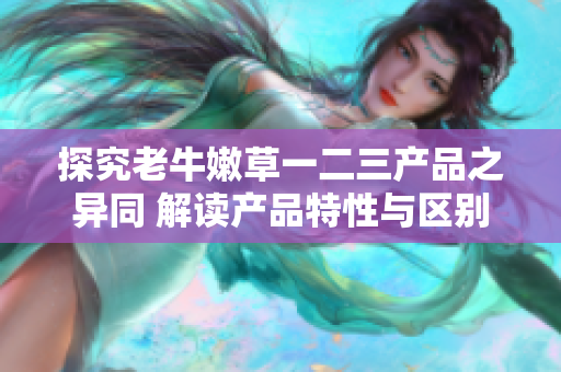 探究老牛嫩草一二三產品之異同 解讀產品特性與區(qū)別