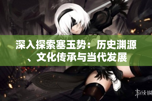 深入探索塞玉勢：歷史淵源、文化傳承與當代發(fā)展