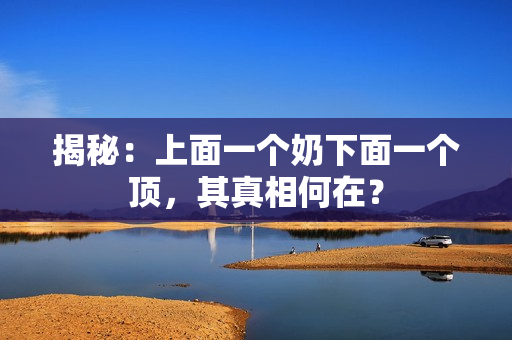 揭秘：上面一個(gè)奶下面一個(gè)頂，其真相何在？