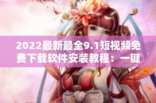 2022最新最全9.1短視頻免費下載軟件安裝教程：一鍵獲取高質量短視頻！