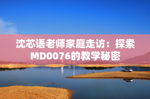 沈芯語老師家庭走訪:探索MD0076的教學秘密 沈芯語老師家庭走訪:探索MD0076的教學秘密