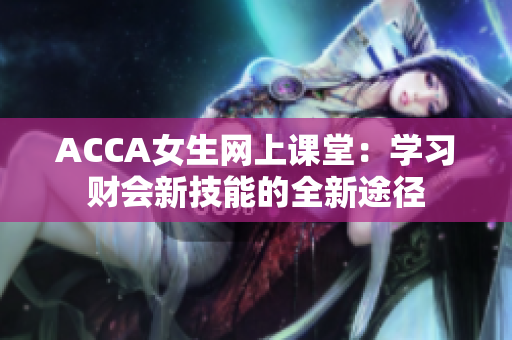 ACCA女生網(wǎng)上課堂：學習財會新技能的全新途徑