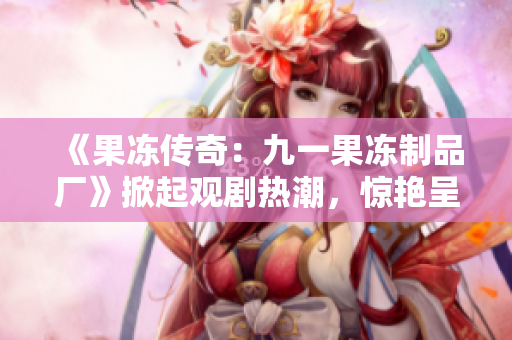 《果凍傳奇：九一果凍制品廠》掀起觀劇熱潮，驚艷呈現(xiàn)甜蜜工廠奇幻故事