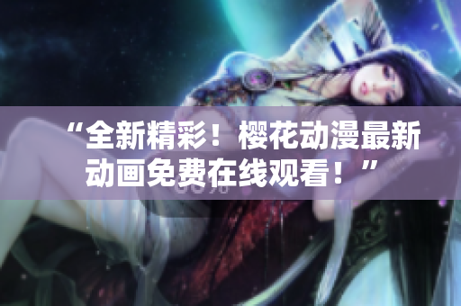 “全新精彩！櫻花動(dòng)漫最新動(dòng)畫(huà)免費(fèi)在線觀看！”