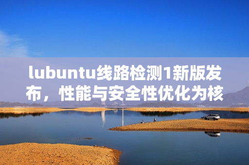 lubuntu線路檢測(cè)1新版發(fā)布，性能與安全性優(yōu)化為核心焦點(diǎn)