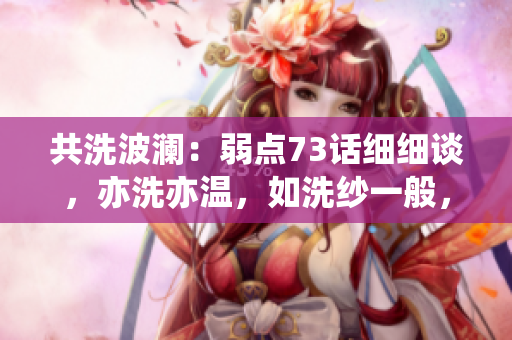 共洗波瀾：弱點(diǎn)73話細(xì)細(xì)談，亦洗亦溫，如洗紗一般，輕輕拭去，洗盡塵埃