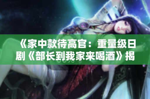 《家中款待高官：重量級(jí)日劇《部長(zhǎng)到我家來(lái)喝酒》揭秘》