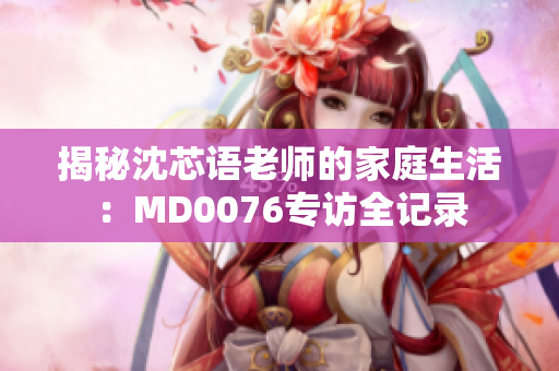 揭秘沈芯語(yǔ)老師的家庭生活:MD0076專訪全記錄 揭秘沈芯語(yǔ)老師的家庭生活:MD0076專訪全記錄