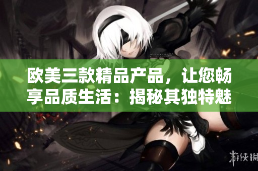 歐美三款精品產(chǎn)品，讓您暢享品質(zhì)生活：揭秘其獨(dú)特魅力