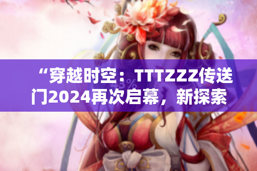 “穿越時(shí)空：TTTZZZ傳送門2024再次啟幕，新探索等待解鎖！”