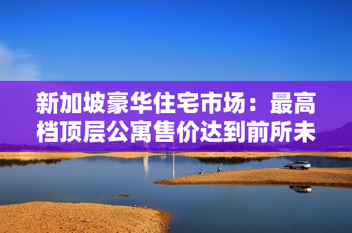 新加坡豪華住宅市場：最高檔頂層公寓售價達(dá)到前所未有的11小時高價