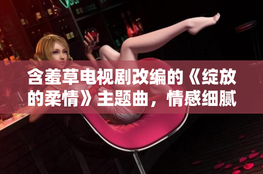 含羞草電視劇改編的《綻放的柔情》主題曲，情感細(xì)膩動聽，為觀眾帶來別樣感受。