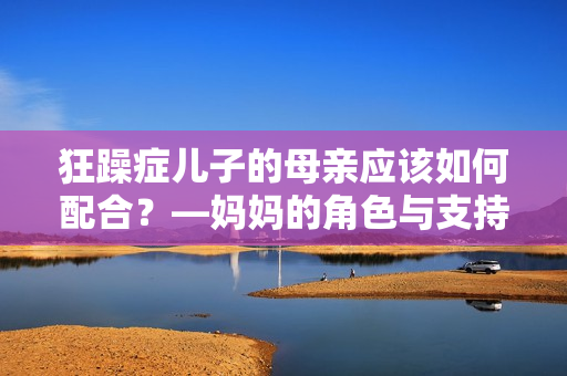 狂躁癥兒子的母親應該如何配合？—媽媽的角色與支持策略